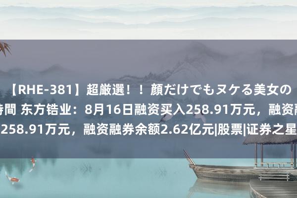 【RHE-381】超厳選！！顔だけでもヌケる美女の巨乳が揺れるSEX4時間 东方锆业：8月16日融资买入258.91万元，融资融券余额2.62亿元|股票|证券之星音问