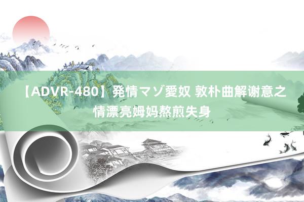 【ADVR-480】発情マゾ愛奴 敦朴曲解谢意之情漂亮姆妈熬煎失身