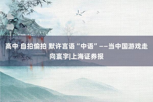 高中 自拍偷拍 默许言语“中语”——当中国游戏走向寰宇|上海证券报