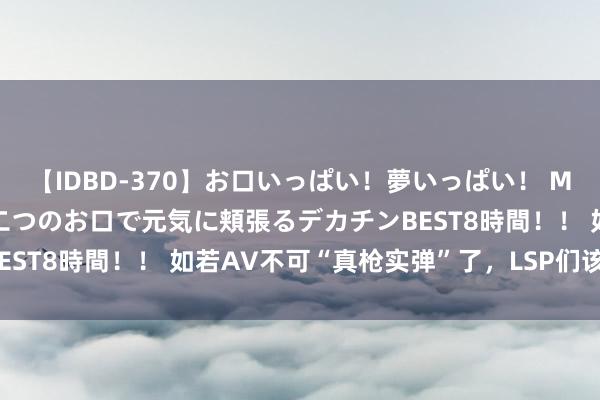 【IDBD-370】お口いっぱい！夢いっぱい！ MEGAマラ S級美女達が二つのお口で元気に頬張るデカチンBEST8時間！！ 如若AV不可“真枪实弹”了，LSP们该若何办？