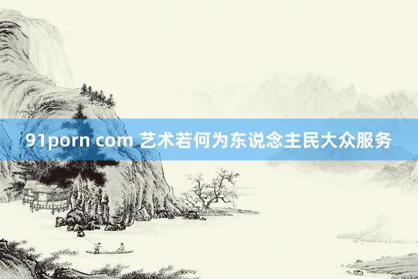 91porn com 艺术若何为东说念主民大众服务
