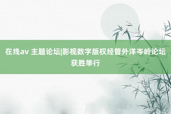 在线av 主题论坛|影视数字版权经管外洋岑岭论坛获胜举行