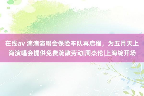 在线av 滴滴演唱会保险车队再启程，为五月天上海演唱会提供免费疏散劳动|周杰伦|上海绽开场