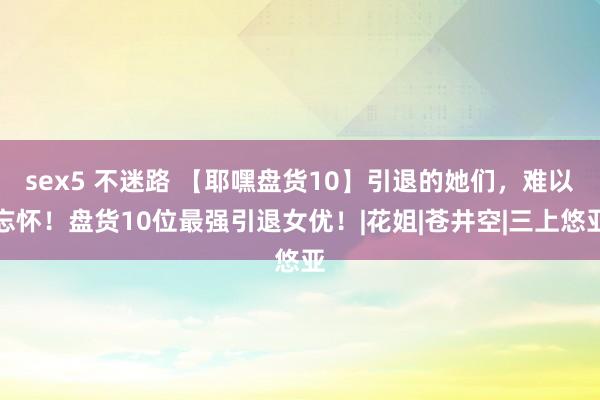sex5 不迷路 【耶嘿盘货10】引退的她们，难以忘怀！盘货10位最强引退女优！|花姐|苍井空|三上悠亚