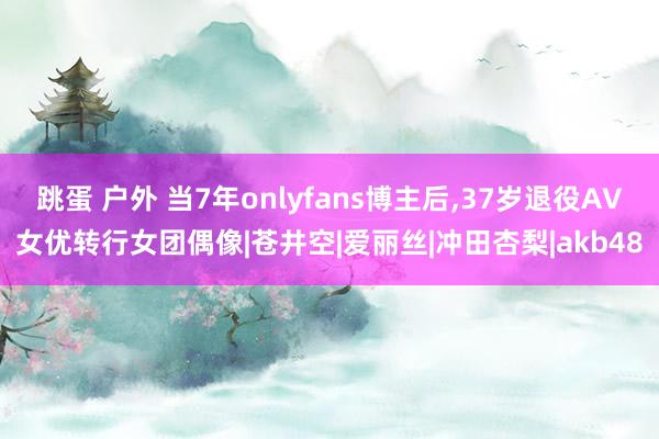 跳蛋 户外 当7年onlyfans博主后，37岁退役AV女优转行女团偶像|苍井空|爱丽丝|冲田杏梨|akb48