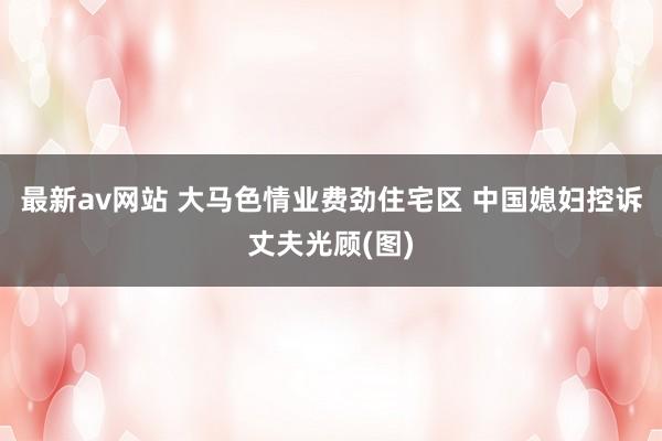最新av网站 大马色情业费劲住宅区 中国媳妇控诉丈夫光顾(图)