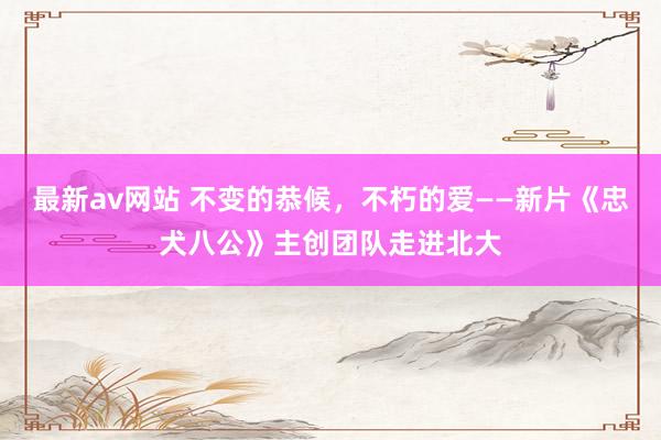 最新av网站 不变的恭候，不朽的爱——新片《忠犬八公》主创团队走进北大