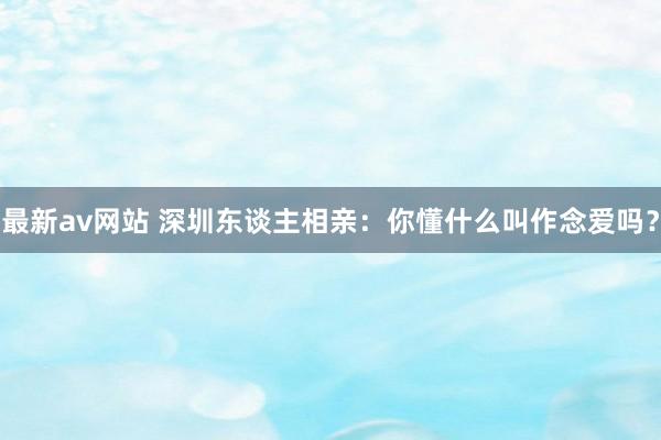 最新av网站 深圳东谈主相亲：你懂什么叫作念爱吗？