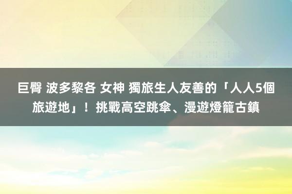巨臀 波多黎各 女神 獨旅生人友善的「人人5個旅遊地」！挑戰高空跳傘、漫遊燈籠古鎮
