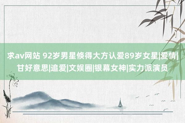 求av网站 92岁男星倏得大方认爱89岁女星|爱情|甘好意思|追爱|文娱圈|银幕女神|实力派演员