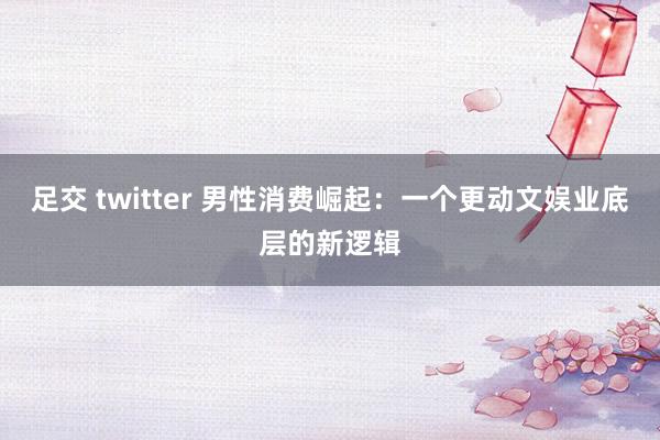 足交 twitter 男性消费崛起：一个更动文娱业底层的新逻辑