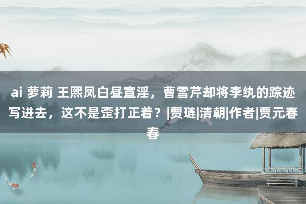 ai 萝莉 王熙凤白昼宣淫，曹雪芹却将李纨的踪迹写进去，这不是歪打正着？|贾琏|清朝|作者|贾元春