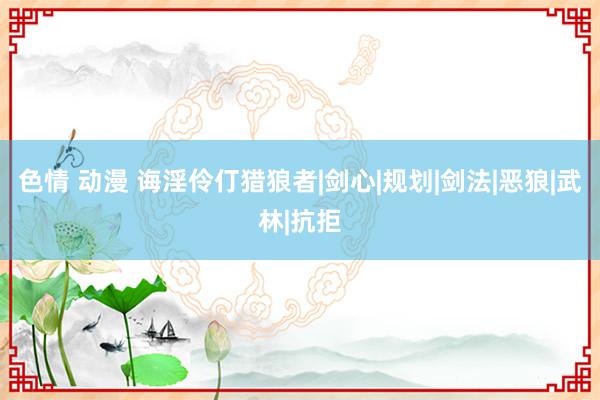 色情 动漫 诲淫伶仃猎狼者|剑心|规划|剑法|恶狼|武林|抗拒