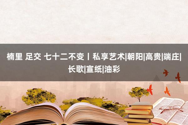 楠里 足交 七十二不变丨私享艺术|朝阳|高贵|端庄|长歌|宣纸|油彩