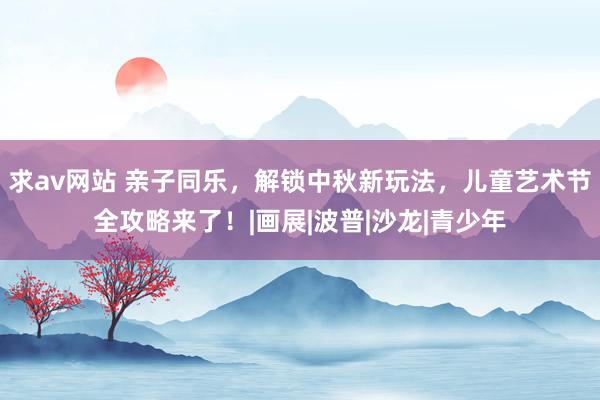 求av网站 亲子同乐，解锁中秋新玩法，儿童艺术节全攻略来了！|画展|波普|沙龙|青少年
