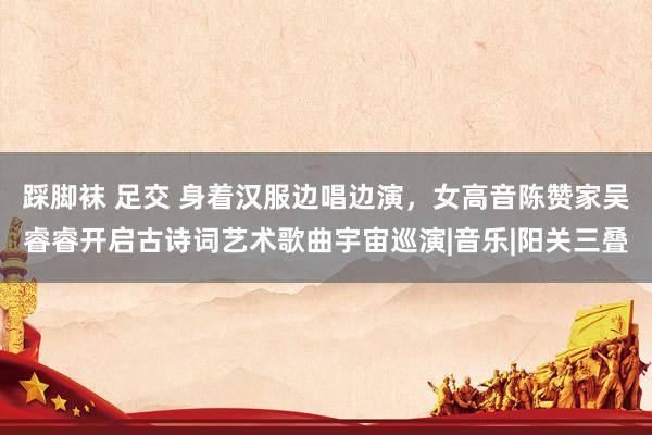 踩脚袜 足交 身着汉服边唱边演，女高音陈赞家吴睿睿开启古诗词艺术歌曲宇宙巡演|音乐|阳关三叠