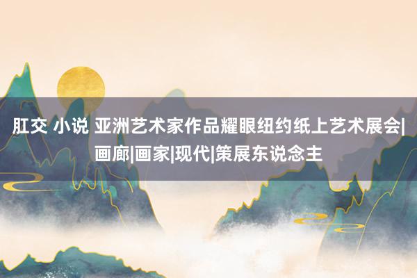 肛交 小说 亚洲艺术家作品耀眼纽约纸上艺术展会|画廊|画家|现代|策展东说念主