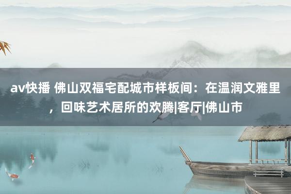 av快播 佛山双福宅配城市样板间：在温润文雅里，回味艺术居所的欢腾|客厅|佛山市
