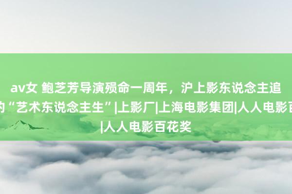av女 鲍芝芳导演殒命一周年，沪上影东说念主追想她的“艺术东说念主生”|上影厂|上海电影集团|人人电影百花奖