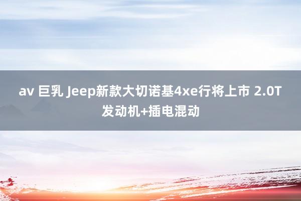 av 巨乳 Jeep新款大切诺基4xe行将上市 2.0T发动机+插电混动