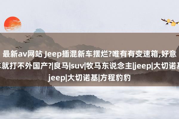 最新av网站 Jeep插混新车摆烂?唯有有变速箱，好意思系越野车就打不外国产?|良马|suv|牧马东说念主|jeep|大切诺基|方程豹豹