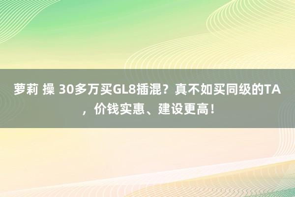 萝莉 操 30多万买GL8插混？真不如买同级的TA，价钱实惠、建设更高！