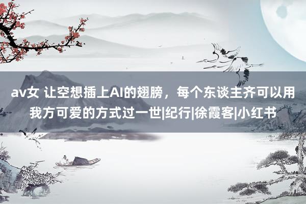 av女 让空想插上AI的翅膀，每个东谈主齐可以用我方可爱的方式过一世|纪行|徐霞客|小红书