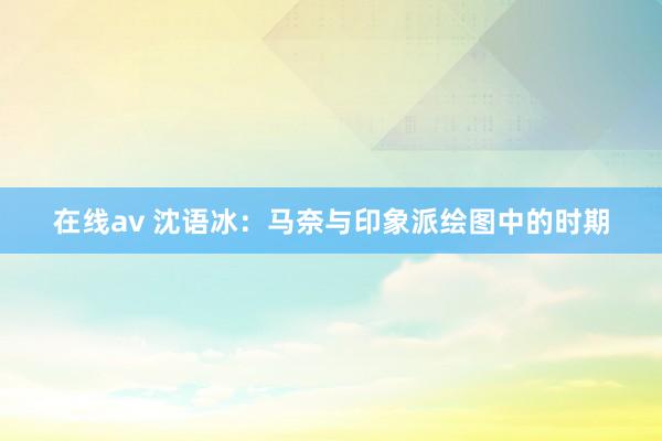 在线av 沈语冰：马奈与印象派绘图中的时期