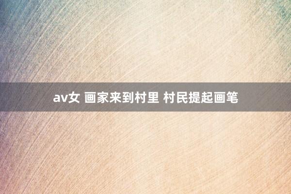 av女 画家来到村里 村民提起画笔