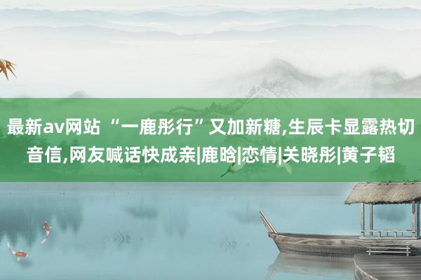 最新av网站 “一鹿彤行”又加新糖，生辰卡显露热切音信，网友喊话快成亲|鹿晗|恋情|关晓彤|黄子韬