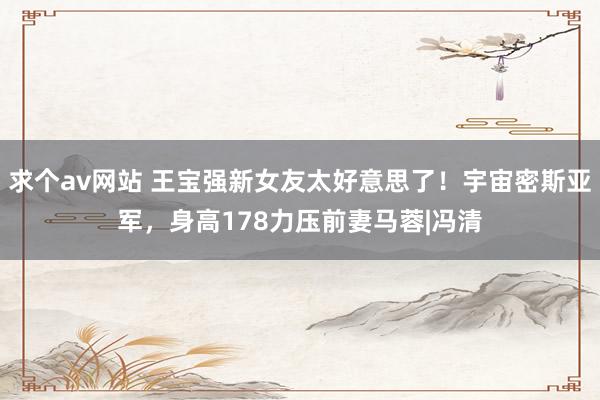 求个av网站 王宝强新女友太好意思了！宇宙密斯亚军，身高178力压前妻马蓉|冯清