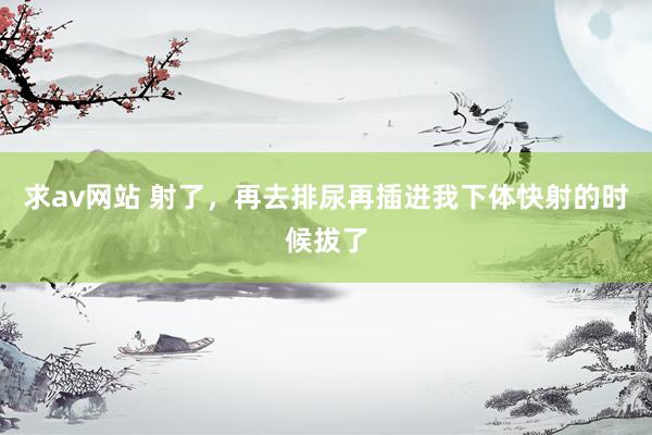 求av网站 射了，再去排尿再插进我下体快射的时候拔了