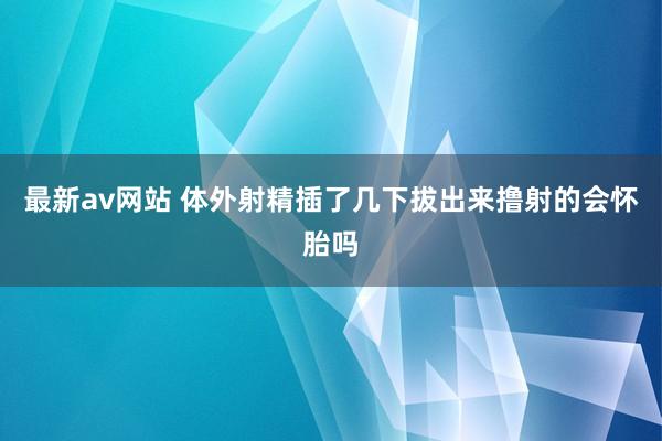 最新av网站 体外射精插了几下拔出来撸射的会怀胎吗