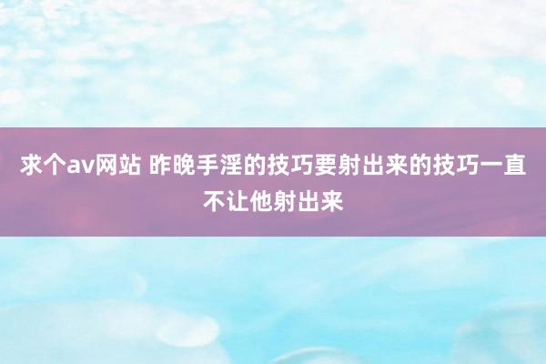 求个av网站 昨晚手淫的技巧要射出来的技巧一直不让他射出来