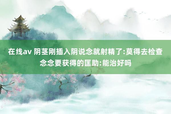 在线av 阴茎刚插入阴说念就射精了:莫得去检查念念要获得的匡助:能治好吗