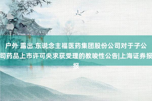 户外 露出 东说念主福医药集团股份公司对于子公司药品上市许可央求获受理的教唆性公告|上海证券报