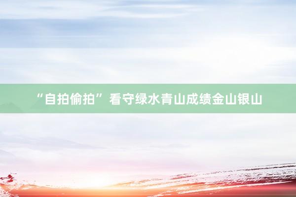 “自拍偷拍” 看守绿水青山　成绩金山银山