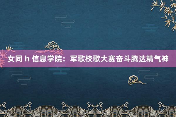 女同 h 信息学院：军歌校歌大赛奋斗腾达精气神