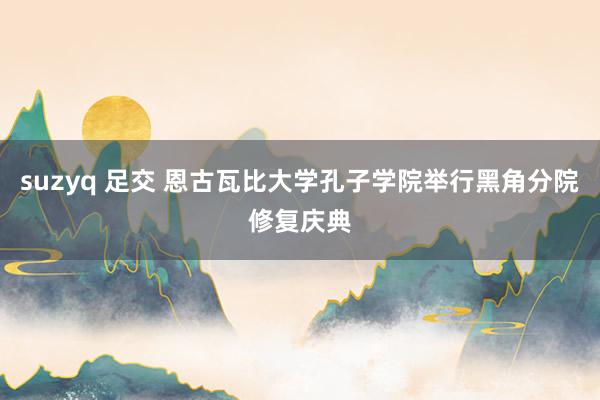 suzyq 足交 恩古瓦比大学孔子学院举行黑角分院修复庆典