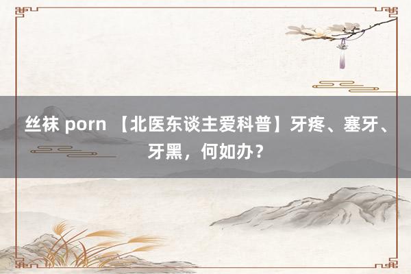 丝袜 porn 【北医东谈主爱科普】牙疼、塞牙、牙黑，何如办？