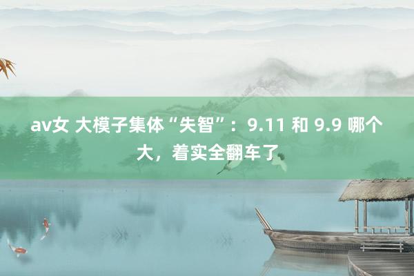 av女 大模子集体“失智”：9.11 和 9.9 哪个大，着实全翻车了