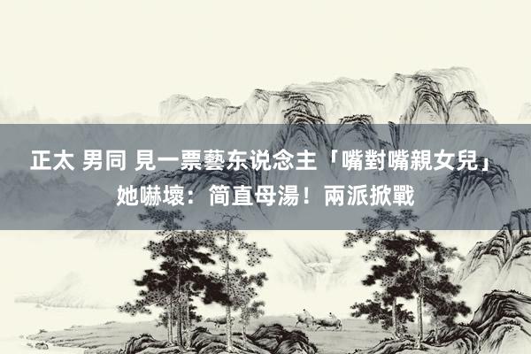 正太 男同 見一票藝东说念主「嘴對嘴親女兒」　她嚇壞：简直母湯！兩派掀戰