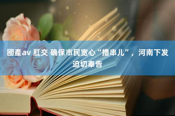 國產av 肛交 确保市民宽心“撸串儿”，河南下发迫切奉告