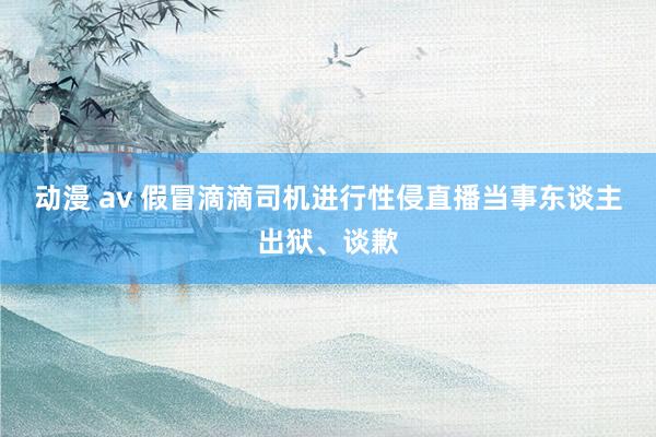 动漫 av 假冒滴滴司机进行性侵直播当事东谈主出狱、谈歉