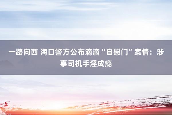 一路向西 海口警方公布滴滴“自慰门”案情：涉事司机手淫成瘾