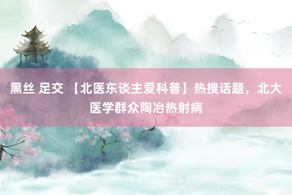 黑丝 足交 【北医东谈主爱科普】热搜话题，北大医学群众陶冶热射病