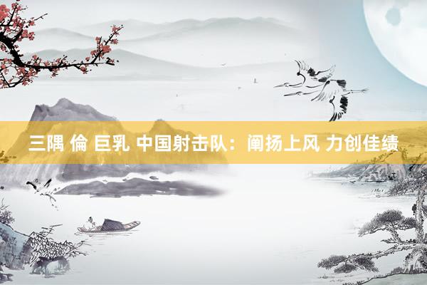 三隅 倫 巨乳 中国射击队：阐扬上风 力创佳绩