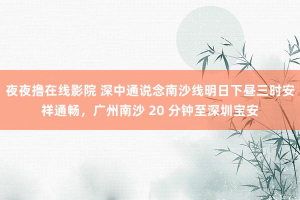 夜夜撸在线影院 深中通说念南沙线明日下昼三时安祥通畅，广州南沙 20 分钟至深圳宝安