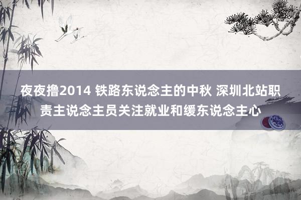 夜夜撸2014 铁路东说念主的中秋 深圳北站职责主说念主员关注就业和缓东说念主心