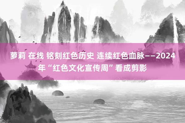 萝莉 在线 铭刻红色历史 连续红色血脉——2024年“红色文化宣传周”看成剪影